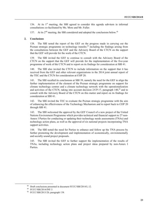 FCCC/SBI/2014/8 
23 
136. At its 1st meeting, the SBI agreed to consider this agenda sub-item in informal 
consultations co-facilitated by Ms. More and Mr. Fuller. 
137. At its 2nd meeting, the SBI considered and adopted the conclusions below.48 
2. Conclusions 
138. The SBI noted the report of the GEF on the progress made in carrying out the 
Poznan strategic programme on technology transfer,49 including the findings arising from 
the consultations between the GEF and the Advisory Board of the CTCN on the support 
that the GEF will provide for the work of the CTCN. 
139. The SBI invited the GEF to continue to consult with the Advisory Board of the 
CTCN on the support that the GEF will provide for the implementation of the five-year 
programme of work of the CTCN and to report on its findings for consideration at SBI 41. 
140. The SBI also invited the CTCN to include information on the support that it has 
received from the GEF and other relevant organizations in the 2014 joint annual report of 
the TEC and the CTCN for consideration at COP 20. 
141. The SBI recalled its conclusions at SBI 39, namely the need for the GEF to align the 
further implementation of the element of the Poznan strategic programme on support for 
climate technology centres and a climate technology network with the operationalization 
and activities of the CTCN, taking into account decision 2/CP.17, paragraph 140,50 and to 
consult with the Advisory Board of the CTCN on this matter and report on its findings for 
consideration at SBI 41. 
142. The SBI invited the TEC to evaluate the Poznan strategic programme with the aim 
of enhancing the effectiveness of the Technology Mechanism and to report back to COP 20 
through SBI 41. 
143. The SBI welcomed the approval by the GEF Council of a new project of the United 
Nations Environment Programme which provides technical and financial support to 27 non- 
Annex I Parties for conducting or updating their technology needs assessments (TNAs) and 
technology action plans, as well as the approval of six national projects incorporating TNA 
support activities. 
144. The SBI noted the need for Parties to enhance and follow up the TNA process by 
further promoting the development and implementation of economically, environmentally 
and socially sound project proposals. 
145. The SBI invited the GEF to further support the implementation of the results of 
TNAs, including technology action plans and project ideas prepared by non-Annex I 
Parties. 
48 Draft conclusions presented in document FCCC/SBI/2014/L.12. 
49 FCCC/SBI/2014/INF.3. 
50 FCCC/SBI/2013/20, paragraph 138. 
 