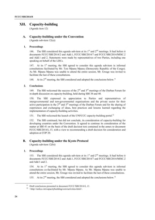 FCCC/SBI/2014/8 
24 
XII. Capacity-building 
(Agenda item 12) 
A. Capacity-building under the Convention 
(Agenda sub-item 12(a)) 
1. Proceedings 
146. The SBI considered this agenda sub-item at its 1st and 2nd meetings. It had before it 
documents FCCC/SBI/2014/2 and Add.1, FCCC/SBI/2014/7 and FCCC/SBI/2014/MISC.2 
and Add.1 and 2. Statements were made by representatives of two Parties, including one 
speaking on behalf of the LDCs. 
147. At its 1st meeting, the SBI agreed to consider this agenda sub-item in informal 
consultations facilitated by Mr. Tosi Mpanu Mpanu (Democratic Republic of the Congo). 
As Mr. Mpanu Mpanu was unable to attend the entire session, Mr. Gwage was invited to 
facilitate the last of these consultations. 
148. At its 2nd meeting, the SBI considered and adopted the conclusions below.51 
2. Conclusions 
149. The SBI welcomed the success of the 2nd and 3rd meetings of the Durban Forum for 
in-depth discussion on capacity-building, held during SBI 38 and 40. 
150. The SBI expressed its appreciation to Parties and representatives of 
intergovernmental and non-governmental organizations and the private sector for their 
active participation in the 2nd and 3rd meetings of the Durban Forum and for the sharing of 
experiences and exchanging of ideas, best practices and lessons learned regarding the 
implementation of capacity-building activities. 
151. The SBI welcomed the launch of the UNFCCC capacity-building portal.52 
152. The SBI continued, but did not conclude, its consideration of capacity-building for 
developing countries under the Convention. It agreed to continue its consideration of the 
matter at SBI 41 on the basis of the draft decision text contained in the annex to document 
FCCC/SBI/2014/L.13, with a view to recommending a draft decision for consideration and 
adoption at COP 20. 
B. Capacity-building under the Kyoto Protocol 
(Agenda sub-item 12(b)) 
1. Proceedings 
153. The SBI considered this agenda sub-item at its 1st and 2nd meetings. It had before it 
documents FCCC/SBI/2014/2 and Add.1, FCCC/SBI/2014/7 and FCCC/SBI/2014/MISC.2 
and Add.1 and 2. 
154. At its 1st meeting, the SBI agreed to consider this agenda sub-item in informal 
consultations co-facilitated by Mr. Mpanu Mpanu. As Mr. Mpanu Mpanu was unable to 
attend the entire session, Mr. Gwage was invited to facilitate the last of these consultations. 
155. At its 2nd meeting, the SBI considered and adopted the conclusions below.53 
51 Draft conclusions presented in document FCCC/SBI/2014/L.13. 
52 <http://unfccc.int/capacitybuilding/core/activities.html>. 
 