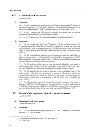 FCCC/SBI/2014/8 
26 
XIV. Article 6 of the Convention 
(Agenda item 14) 
1. Proceedings 
166. The SBI considered this agenda item at its 1st meeting and resumed 2nd meeting. It 
had before it document FCCC/SBI/2014/3. Statements were made by representatives of two 
Parties: one spoke on behalf of the G77 and China, and one on behalf of the LDCs. 
167. At its 1st meeting, the SBI agreed to consider this agenda item in informal 
consultations facilitated by Ms. Anne Rasmussen (Samoa). 
168. At its 2nd meeting, the SBI considered and adopted the conclusions below.58 
2. Conclusions 
169. The SBI concluded that the 3rd and 4th Dialogues on Article 6 of the Convention will 
be convened during SBI 42, and SBI 44 (May 2016), respectively, in Bonn, and agreed that 
it will consider the issue of subsequent meetings of the Dialogue as part of the intermediate 
review of the implementation of the Doha work programme on Article 6 of the Convention 
at SBI 44. 
170. The SBI invited Parties, admitted observer organizations and other stakeholders to 
submit to the secretariat, by 18 February 2015, their feedback on the organization of the 2nd 
Dialogue and their views on the agenda for the 3rd Dialogue, which will focus on education, 
training and international cooperation on these matters. 
171. The SBI took note of the report on good practices of stakeholder participation in 
implementing Article 6 of the Convention prepared by the secretariat59 and invited Parties 
and other stakeholders to replicate the examples and approaches contained therein. 
172. The SBI agreed to develop terms of reference for the intermediate review of the 
implementation of the Doha work programme to evaluate its effectiveness, identify any 
emerging gaps and needs and inform any decisions on improving the work programme’s 
effectiveness, as appropriate, for consideration at SBI 42, with a view to launching the 
review at SBI 44. 
173. The SBI decided to take into account the proposals contained in the annex to 
document FCCC/SBI/2014/L.20 as input to the intermediate review of the implementation 
of the Doha work programme in 2016 and invited Parties, admitted observer organizations 
and other stakeholders to submit further ideas to the secretariat by 18 February 2015. 
XV. Impact of the implementation of response measures 
(Agenda item 15) 
A. Forum and work programme 
(Agenda sub-item 15(a)) 
1. Proceedings 
174. The SBI considered this agenda sub-item at its 1st and 2nd meetings. It had before it 
document FCCC/SBI/2014/INF.1. 
58 Draft conclusions presented in document FCCC/SBI/2014/L.20. 
59 FCCC/SBI/2014/3. 
 