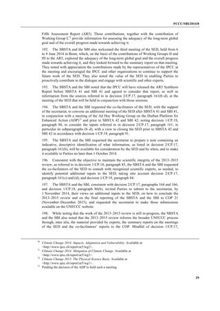FCCC/SBI/2014/8 
29 
Fifth Assessment Report (AR5). Those contributions, together with the contribution of 
Working Group I,72 provide information for assessing the adequacy of the long-term global 
goal and of the overall progress made towards achieving it. 
192. The SBSTA and the SBI also welcomed the third meeting of the SED, held from 6 
to 8 June 2014 in Bonn, which, on the basis of the contributions of Working Groups II and 
III to the AR5, explored the adequacy of the long-term global goal and the overall progress 
made towards achieving it, and they looked forward to the summary report on that meeting. 
They noted with appreciation the contributions made by the representatives of the IPCC at 
the meeting and encouraged the IPCC and other organizations to continue to support the 
future work of the SED. They also noted the value of the SED in enabling Parties to 
proactively contribute to the dialogue and engage with scientific and other experts. 
193. The SBSTA and the SBI noted that the IPCC will have released the AR5 Synthesis 
Report before SBSTA 41 and SBI 41 and agreed to consider that report, as well as 
information from the sources referred to in decision 2/CP.17, paragraph 161(b–d), at the 
meeting of the SED that will be held in conjunction with those sessions. 
194. The SBSTA and the SBI requested the co-facilitators of the SED, with the support 
of the secretariat, to convene an additional meeting of the SED after SBSTA 41 and SBI 41, 
in conjunction with a meeting of the Ad Hoc Working Group on the Durban Platform for 
Enhanced Action (ADP)73 and prior to SBSTA 42 and SBI 42, noting decision 1/CP.18, 
paragraph 88, to consider the inputs referred to in decision 2/CP.17, paragraph 161, in 
particular its subparagraphs (b–d), with a view to closing the SED prior to SBSTA 42 and 
SBI 42 in accordance with decision 1/CP.18, paragraph 91. 
195. The SBSTA and the SBI requested the secretariat to prepare a note containing an 
indicative, descriptive identification of what information, as listed in decision 2/CP.17, 
paragraph 161(b), will be available for consideration by the SED and by when, and to make 
it available to Parties no later than 1 October 2014. 
196. Consistent with the objective to maintain the scientific integrity of the 2013–2015 
review, as referred to in decision 1/CP.18, paragraph 85, the SBSTA and the SBI requested 
the co-facilitators of the SED to consult with recognized scientific experts, as needed, to 
identify potential additional inputs to the SED, taking into account decision 2/CP.17, 
paragraph 161(c) and (d), and decision 1/CP.18, paragraph 84. 
197. The SBSTA and the SBI, consistent with decision 2/CP.17, paragraphs 164 and 166, 
and decision 1/CP.18, paragraph 86(b), invited Parties to submit to the secretariat, by 
1 November 2014, their views on additional inputs to the SED, on how to conclude the 
2013–2015 review and on the final reporting of the SBSTA and the SBI to COP 21 
(November–December 2015), and requested the secretariat to make those submissions 
available on the UNFCCC website. 
198. While noting that the work of the 2013–2015 review is still in progress, the SBSTA 
and the SBI also noted that the 2013–2015 review informs the broader UNFCCC process 
through, inter alia, the material provided by experts, the summary reports on the meetings 
of the SED and the co-facilitators’ reports to the COP. Mindful of decision 1/CP.17, 
70 Climate Change 2014: Impacts, Adaptation and Vulnerability. Available at 
<http://www.ipcc.ch/report/ar5/wg2>. 
71 Climate Change 2014: Mitigation of Climate Change. Available at 
<http://www.ipcc.ch/report/ar5/wg3>. 
72 Climate Change 2013: The Physical Science Basis. Available at 
<http://www.ipcc.ch/report/ar5/wg1>. 
73 Pending the decision of the ADP to hold such a meeting. 
 