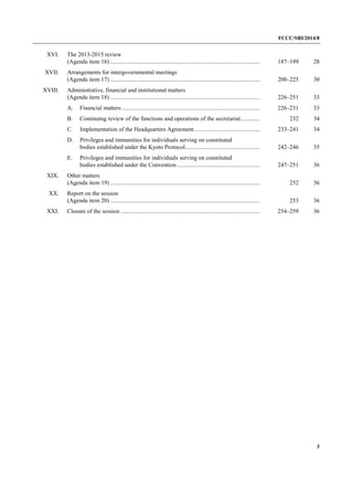 FCCC/SBI/2014/8 
3 
XVI. The 2013-2015 review 
(Agenda item 16) .................................................................................................... 187–199 28 
XVII. Arrangements for intergovernmental meetings 
(Agenda item 17) .................................................................................................... 200–225 30 
XVIII. Administrative, financial and institutional matters 
(Agenda item 18) .................................................................................................... 226–251 33 
A. Financial matters ............................................................................................ 226–231 33 
B. Continuing review of the functions and operations of the secretariat............. 232 34 
C. Implementation of the Headquarters Agreement............................................ 233–241 34 
D. Privileges and immunities for individuals serving on constituted 
bodies established under the Kyoto Protocol.................................................. 242–246 35 
E. Privileges and immunities for individuals serving on constituted 
bodies established under the Convention ....................................................... 247–251 36 
XIX. Other matters 
(Agenda item 19) .................................................................................................... 252 36 
XX. Report on the session 
(Agenda item 20) .................................................................................................... 253 36 
XXI. Closure of the session ............................................................................................. 254–259 36 
 