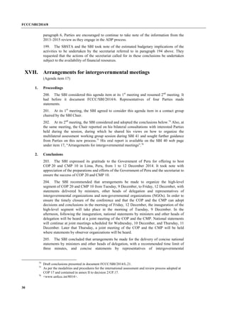 FCCC/SBI/2014/8 
30 
paragraph 6, Parties are encouraged to continue to take note of the information from the 
2013–2015 review as they engage in the ADP process. 
199. The SBSTA and the SBI took note of the estimated budgetary implications of the 
activities to be undertaken by the secretariat referred to in paragraph 194 above. They 
requested that the actions of the secretariat called for in these conclusions be undertaken 
subject to the availability of financial resources. 
XVII. Arrangements for intergovernmental meetings 
(Agenda item 17) 
1. Proceedings 
200. The SBI considered this agenda item at its 1st meeting and resumed 2nd meeting. It 
had before it document FCCC/SBI/2014/6. Representatives of four Parties made 
statements. 
201. At its 1st meeting, the SBI agreed to consider this agenda item in a contact group 
chaired by the SBI Chair. 
202. At its 2nd meeting, the SBI considered and adopted the conclusions below.74 Also, at 
the same meeting, the Chair reported on his bilateral consultations with interested Parties 
held during the session, during which he shared his views on how to organize the 
multilateral assessment working group session during SBI 41 and sought further guidance 
from Parties on this new process.75 His oral report is available on the SBI 40 web page 
under item 17, “Arrangements for intergovernmental meetings”.76 
2. Conclusions 
203. The SBI expressed its gratitude to the Government of Peru for offering to host 
COP 20 and CMP 10 in Lima, Peru, from 1 to 12 December 2014. It took note with 
appreciation of the preparations and efforts of the Government of Peru and the secretariat to 
ensure the success of COP 20 and CMP 10. 
204. The SBI recommended that arrangements be made to organize the high-level 
segment of COP 20 and CMP 10 from Tuesday, 9 December, to Friday, 12 December, with 
statements delivered by ministers, other heads of delegation and representatives of 
intergovernmental organizations and non-governmental organizations (NGOs). In order to 
ensure the timely closure of the conference and that the COP and the CMP can adopt 
decisions and conclusions in the morning of Friday, 12 December, the inauguration of the 
high-level segment will take place in the morning of Tuesday, 9 December. In the 
afternoon, following the inauguration, national statements by ministers and other heads of 
delegation will be heard at a joint meeting of the COP and the CMP. National statements 
will continue at joint meetings scheduled for Wednesday, 10 December, and Thursday, 11 
December. Later that Thursday, a joint meeting of the COP and the CMP will be held 
where statements by observer organizations will be heard. 
205. The SBI concluded that arrangements be made for the delivery of concise national 
statements by ministers and other heads of delegation, with a recommended time limit of 
three minutes, and concise statements by representatives of intergovernmental 
74 Draft conclusions presented in document FCCC/SBI/2014/L.21. 
75 As per the modalities and procedures for the international assessment and review process adopted at 
COP 17 and contained in annex II to decision 2/CP.17. 
76 <www.unfccc.int/8014>. 
 