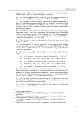 FCCC/SBI/2014/8 
31 
organizations and NGOs, with a recommended time limit of two minutes, in the joint 
meetings of the COP and the CMP during the high-level segment. 
206. The SBI requested the secretariat to take note of the views expressed by Parties on 
the possible elements of the provisional agendas for COP 20 and CMP 10. 
207. The SBI invited the Bureau to finalize the details of the arrangements for COP 20 
and CMP 10, including arrangements for the high-level segment, in consultation with the 
President Designate of COP 20 and CMP 10 and the secretariat. It also stressed the 
importance of the principles of openness, transparency and inclusiveness in finalizing the 
arrangements for sessions. 
208. The SBI noted that, in keeping with the principle of rotation among regional groups, 
the President of COP 22 and CMP 12 would come from the African States. It recalled the 
offer of the Government of Senegal to host COP 22 and CMP 12.77 It further noted that, in 
keeping with the principle of rotation among regional groups, the President of COP 23 and 
CMP 13 would come from the Asia-Pacific States. 
209. The SBI invited Parties to come forward with offers to host future sessions of the 
COP and the CMP. 
210. The SBI discussed its previous conclusions78 on the dates for future sessional 
periods and agreed to recommend to the COP that future sessions of the COP and the CMP, 
including those for 2019, commence on a Monday with work being completed on the 
Friday of the second week. 
211. The SBI recommended the following dates for future sessions of the COP and 
CMP:79 
(a) 2015: Monday, 30 November, to Friday, 11 December (COP 21/CMP 11);80 
(b) 2016: Monday, 7 November, to Friday, 18 November (COP 22/CMP 12); 
(c) 2017: Monday, 6 November, to Friday, 17 November (COP 23/CMP 13); 
(d) 2018: Monday, 5 November, to Friday, 16 November (COP 24/CMP 14); 
(e) 2019: Monday, 11 November, to Friday, 22 November (COP 25/CMP 15). 
212. The SBI discussed its previous conclusions81 on the dates for future sessional 
periods and agreed to recommend to the COP that future sessional dates for the May/June 
sessions of the subsidiary bodies, including those for 2019, should commence on a Monday 
and that, in order to enhance efficiency and time management, work should be completed 
one day earlier so as to finish on the Thursday of the second week. 
213. The SBI further recommended that all meetings, at the May/June sessions of the 
subsidiary bodies, taking place on a Saturday, be completed by midday in order to enhance 
the efficiency, timeliness and transparency of work. 
214. The SBI recommended the following dates for future sessions of the May/June 
sessions of the subsidiary bodies:82 
77 Decision 28/CP.19, paragraph 5. 
78 FCCC/SBI/2008/8, paragraph 136, FCCC/SBI/2009/8, paragraph 115, and FCCC/SBI/2010/10, 
paragraph 159. 
79 These dates do not prejudge future decisions on the arrangements for intergovernmental meetings. 
80 These dates were agreed in decision 28/CP.19, paragraph 3. 
81 FCCC/SBI/2008/8, paragraph 136, FCCC/SBI/2009/8, paragraph 115, and FCCC/SBI/2010/10, 
paragraph 159. 
82 These dates do not prejudge future decisions on the arrangements for intergovernmental meetings. 
 