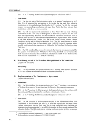FCCC/SBI/2014/8 
34 
228. At its 2nd meeting, the SBI considered and adopted the conclusions below.90 
2. Conclusions 
229. The SBI took note of the information relating to the status of contributions as at 15 
May 2014. It expressed its appreciation to the Parties that had paid their indicative 
contributions to the core budget and their fees for the ITL on time. The SBI also expressed 
concern over outstanding contributions and urged those Parties that have not paid their 
contributions yet to do so as soon as possible. 
230. The SBI also expressed its appreciation to those Parties that had made voluntary 
contributions to the Trust Fund for Participation in the UNFCCC Process and the Trust 
Fund for Supplementary Activities. The SBI noted with concern the insufficient level of 
funds to cover the costs for participation of representatives of eligible Parties in the sessions 
of the ADP scheduled for October 2014 and in the United Nations Climate Change 
Conference to be held in Lima in December 2014. The SBI urged Parties to further 
contribute to the Trust Fund for Participation in the UNFCCC Process to ensure the widest 
possible participation in the negotiations in 2014 and to the Trust Fund for Supplementary 
Activities. 
231. The SBI considered the proposed revisions to the financial procedures required for 
the adoption of the International Public Sector Accounting Standards and recommended a 
draft decision on this matter for consideration and adoption at COP 20 (for the text of the 
draft decision, see document FCCC/SBI/2014/8/Add.1). 
B. Continuing review of the functions and operations of the secretariat 
(Agenda sub-item 18(b)) 
Proceedings 
232. The SBI considered this agenda sub-item at its 1st meeting. It had before it document 
FCCC/SBI/2014/INF.4 and took note of the information contained in it. 
C. Implementation of the Headquarters Agreement 
(Agenda sub-item 18(c)) 
1. Proceedings 
233. The SBI considered this agenda sub-item at its 1st and 2nd meetings. A representative 
of the Host Government of the secretariat and the Executive Secretary made statements. 
234. At the 1st meeting, the Chair proposed drafting conclusions on this sub-item, with 
the assistance of the secretariat and in consultation with interested Parties. 
235. At its 2nd meeting, the SBI considered and adopted the conclusions below.91 
2. Conclusions 
236. The SBI took note of the information provided by the representative of the Host 
Government of the secretariat that the City of Bonn has incorporated the latest United 
Nations requirements into the final plans for the new conference centre facilities and 
expects to complete construction by early 2015, in time for the forty-second sessions of the 
subsidiary bodies. The SBI noted that the existing conference centre facilities are already 
90 Draft conclusions presented in document FCCC/SBI/2014/L.16 and Add.1. 
91 Draft conclusions presented in document FCCC/SBI/2014/L.10. 
 