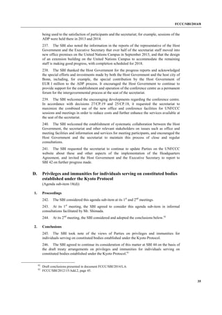 FCCC/SBI/2014/8 
35 
being used to the satisfaction of participants and the secretariat; for example, sessions of the 
ADP were held there in 2013 and 2014. 
237. The SBI also noted the information in the reports of the representative of the Host 
Government and the Executive Secretary that over half of the secretariat staff moved into 
new office premises on the United Nations Campus in September 2013, and that the design 
of an extension building on the United Nations Campus to accommodate the remaining 
staff is making good progress, with completion scheduled for 2018. 
238. The SBI thanked the Host Government for the progress reports and acknowledged 
the special efforts and investments made by both the Host Government and the host city of 
Bonn, including, for example, the special contribution by the Host Government of 
EUR 1 million to the ADP process. It encouraged the Host Government to continue to 
provide support for the establishment and operation of the conference centre as a permanent 
forum for the intergovernmental process at the seat of the secretariat. 
239. The SBI welcomed the encouraging developments regarding the conference centre. 
In accordance with decisions 27/CP.19 and 25/CP.18, it requested the secretariat to 
maximize the combined use of the new office and conference facilities for UNFCCC 
sessions and meetings in order to reduce costs and further enhance the services available at 
the seat of the secretariat. 
240. The SBI welcomed the establishment of systematic collaboration between the Host 
Government, the secretariat and other relevant stakeholders on issues such as office and 
meeting facilities and information and services for meeting participants, and encouraged the 
Host Government and the secretariat to maintain this process of close and regular 
consultations. 
241. The SBI requested the secretariat to continue to update Parties on the UNFCCC 
website about these and other aspects of the implementation of the Headquarters 
Agreement, and invited the Host Government and the Executive Secretary to report to 
SBI 42 on further progress made. 
D. Privileges and immunities for individuals serving on constituted bodies 
established under the Kyoto Protocol 
(Agenda sub-item 18(d)) 
1. Proceedings 
242. The SBI considered this agenda sub-item at its 1st and 2nd meetings. 
243. At its 1st meeting, the SBI agreed to consider this agenda sub-item in informal 
consultations facilitated by Mr. Shimada. 
244. At its 2nd meeting, the SBI considered and adopted the conclusions below.92 
2. Conclusions 
245. The SBI took note of the views of Parties on privileges and immunities for 
individuals serving on constituted bodies established under the Kyoto Protocol. 
246. The SBI agreed to continue its consideration of this matter at SBI 44 on the basis of 
the draft treaty arrangements on privileges and immunities for individuals serving on 
constituted bodies established under the Kyoto Protocol.93 
92 Draft conclusions presented in document FCCC/SBI/2014/L.6. 
93 FCCC/SBI/2012/15/Add.2, page 45. 
 