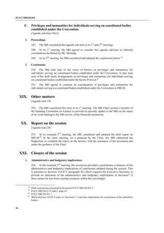 FCCC/SBI/2014/8 
36 
E. Privileges and immunities for individuals serving on constituted bodies 
established under the Convention 
(Agenda sub-item 18(e)) 
1. Proceedings 
247. The SBI considered this agenda sub-item at its 1st and 2nd meetings. 
248. At its 1st meeting, the SBI agreed to consider this agenda sub-item in informal 
consultations facilitated by Mr. Shimada. 
249. At its 2nd meeting, the SBI considered and adopted the conclusions below.94 
2. Conclusions 
250. The SBI took note of the views of Parties on privileges and immunities for 
individuals serving on constituted bodies established under the Convention. It also took 
note of the draft treaty arrangements on privileges and immunities for individuals serving 
on constituted bodies established under the Kyoto Protocol.95 
251. The SBI agreed to continue its consideration of privileges and immunities for 
individuals serving on constituted bodies established under the Convention at SBI 44. 
XIX. Other matters 
(Agenda item 19) 
252. The SBI considered this item at its 1st meeting. The SBI Chair invited a member of 
the Standing Committee on Finance to provide its periodic update to the SBI on the status 
of its work relating to the fifth review of the financial mechanism. 
XX. Report on the session 
(Agenda item 20) 
253. At its resumed 2nd meeting, the SBI considered and adopted the draft report on 
SBI 40.96 At the same meeting, on a proposal by the Chair, the SBI authorized the 
Rapporteur to complete the report on the session, with the assistance of the secretariat and 
under the guidance of the Chair. 
XXI. Closure of the session 
1. Administrative and budgetary implications 
254. At the resumed 2nd meeting, the secretariat provided a preliminary evaluation of the 
administrative and budgetary implications of conclusions adopted during the session. This 
is pursuant to decision 16/CP.9, paragraph 20, which requests the Executive Secretary to 
provide an indication of the administrative and budgetary implications of decisions97 
if 
these cannot be met from existing resources within the core budget. 
94 Draft conclusions presented in document FCCC/SBI/2014/L.7. 
95 FCCC/SBI/2012/15/Add.2, page 45. 
96 FCCC/SBI/2014/L.1. 
97 While decision 16/CP.9 refers to “decisions”, it also has implications for conclusions of the subsidiary 
bodies. 
 