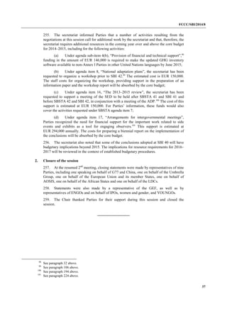 FCCC/SBI/2014/8 
37 
255. The secretariat informed Parties that a number of activities resulting from the 
negotiations at this session call for additional work by the secretariat and that, therefore, the 
secretariat requires additional resources in the coming year over and above the core budget 
for 2014–2015, including for the following activities: 
(a) Under agenda sub-item 4(b), “Provision of financial and technical support”,98 
funding in the amount of EUR 146,000 is required to make the updated GHG inventory 
software available to non-Annex I Parties in other United Nations languages by June 2015; 
(b) Under agenda item 8, “National adaptation plans”, the secretariat has been 
requested to organize a workshop prior to SBI 42.99 The estimated cost is EUR 150,000. 
The staff costs for organizing the workshop, providing support in the preparation of an 
information paper and the workshop report will be absorbed by the core budget; 
(c) Under agenda item 16, “The 2013–2015 review”, the secretariat has been 
requested to support a meeting of the SED to be held after SBSTA 41 and SBI 41 and 
before SBSTA 42 and SBI 42, in conjunction with a meeting of the ADP.100 The cost of this 
support is estimated at EUR 150,000. For Parties’ information, these funds would also 
cover the activities requested under SBSTA agenda item 7; 
(d) Under agenda item 17, “Arrangements for intergovernmental meetings”, 
Parties recognized the need for financial support for the important work related to side 
events and exhibits as a tool for engaging observers.101 This support is estimated at 
EUR 294,000 annually. The costs for preparing a biennial report on the implementation of 
the conclusions will be absorbed by the core budget. 
256. The secretariat also noted that some of the conclusions adopted at SBI 40 will have 
budgetary implications beyond 2015. The implications for resource requirements for 2016– 
2017 will be reviewed in the context of established budgetary procedures. 
2. Closure of the session 
257. At the resumed 2nd meeting, closing statements were made by representatives of nine 
Parties, including one speaking on behalf of G77 and China, one on behalf of the Umbrella 
Group, one on behalf of the European Union and its member States, one on behalf of 
AOSIS, one on behalf of the African States and one on behalf of the LDCs. 
258. Statements were also made by a representative of the GEF, as well as by 
representatives of ENGOs and on behalf of IPOs, women and gender, and YOUNGOs. 
259. The Chair thanked Parties for their support during this session and closed the 
session. 
98 See paragraph 32 above. 
99 See paragraph 106 above. 
100 See paragraph 194 above. 
101 See paragraph 224 above. 
