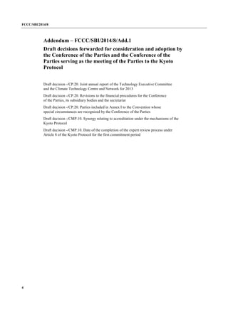 FCCC/SBI/2014/8 
4 
Addendum – FCCC/SBI/2014/8/Add.1 
Draft decisions forwarded for consideration and adoption by 
the Conference of the Parties and the Conference of the 
Parties serving as the meeting of the Parties to the Kyoto 
Protocol 
Draft decision -/CP.20. Joint annual report of the Technology Executive Committee 
and the Climate Technology Centre and Network for 2013 
Draft decision -/CP.20. Revisions to the financial procedures for the Conference 
of the Parties, its subsidiary bodies and the secretariat 
Draft decision -/CP.20. Parties included in Annex I to the Convention whose 
special circumstances are recognized by the Conference of the Parties 
Draft decision -/CMP.10. Synergy relating to accreditation under the mechanisms of the 
Kyoto Protocol 
Draft decision -/CMP.10. Date of the completion of the expert review process under 
Article 8 of the Kyoto Protocol for the first commitment period 
 