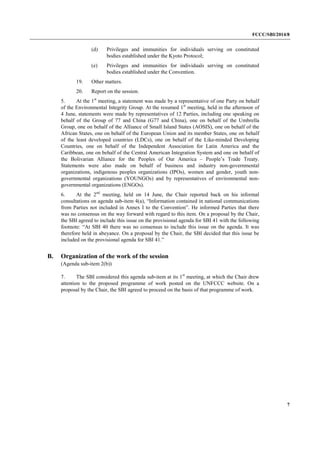 FCCC/SBI/2014/8 
7 
(d) Privileges and immunities for individuals serving on constituted 
bodies established under the Kyoto Protocol; 
(e) Privileges and immunities for individuals serving on constituted 
bodies established under the Convention. 
19. Other matters. 
20. Report on the session. 
5. At the 1st meeting, a statement was made by a representative of one Party on behalf 
of the Environmental Integrity Group. At the resumed 1st meeting, held in the afternoon of 
4 June, statements were made by representatives of 12 Parties, including one speaking on 
behalf of the Group of 77 and China (G77 and China), one on behalf of the Umbrella 
Group, one on behalf of the Alliance of Small Island States (AOSIS), one on behalf of the 
African States, one on behalf of the European Union and its member States, one on behalf 
of the least developed countries (LDCs), one on behalf of the Like-minded Developing 
Countries, one on behalf of the Independent Association for Latin America and the 
Caribbean, one on behalf of the Central American Integration System and one on behalf of 
the Bolivarian Alliance for the Peoples of Our America – People’s Trade Treaty. 
Statements were also made on behalf of business and industry non-governmental 
organizations, indigenous peoples organizations (IPOs), women and gender, youth non-governmental 
organizations (YOUNGOs) and by representatives of environmental non-governmental 
organizations (ENGOs). 
6. At the 2nd meeting, held on 14 June, the Chair reported back on his informal 
consultations on agenda sub-item 4(a), “Information contained in national communications 
from Parties not included in Annex I to the Convention”. He informed Parties that there 
was no consensus on the way forward with regard to this item. On a proposal by the Chair, 
the SBI agreed to include this issue on the provisional agenda for SBI 41 with the following 
footnote: “At SBI 40 there was no consensus to include this issue on the agenda. It was 
therefore held in abeyance. On a proposal by the Chair, the SBI decided that this issue be 
included on the provisional agenda for SBI 41.” 
B. Organization of the work of the session 
(Agenda sub-item 2(b)) 
7. The SBI considered this agenda sub-item at its 1st meeting, at which the Chair drew 
attention to the proposed programme of work posted on the UNFCCC website. On a 
proposal by the Chair, the SBI agreed to proceed on the basis of that programme of work. 
 