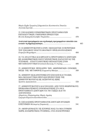Μαρία Ζέρβα Τρυφαίνη Σιδηροπούλου Κωνσταντίνα Τσαούλα 
Αγγελική Σιμιντζή............................................................................. 458 
22. ΣΧΕΔΙΑΣΜΟΣ ΕΠΙΜΟΡΦΩΤΙΚΩΝ ΠΡΟΓΡΑΜΜΑΤΩΝ 
ΕΚΠΑΙΔΕΥΤΙΚΩΝ. ΕΜΠΕΙΡΙΚΗ ΠΡΟΣΕΓΓΙΣΗ 
Βενετία Καπαχτσή Ελισάβετ Τσιμπλίδου............................................. 470 
Αναλυτικά προγράμματα και σχεδιασμός προγραμμάτων σπουδών που 
ευνοούν τη δημιουργικότητα.......................................................... 483 
23. Η ΔΗΜΙΟΥΡΓΙΚΟΤΗΤΑ ΣΤΗΝ ΕΚΠΑΙΔΕΥΣΗ: Η ΠΕΡΙΠΤΩΣΗ 
ΤΟΥ ΣΧΟΛΙΚΟΥ ΕΠΑΓΓΕΛΜΑΤΙΚΟΥ ΠΡΟΣΑΝΑΤΟΛΙΣΜΟΥ 
Ευπραξία Βλαχοδήμου....................................................................... 484 
24. ΤΑ ΑΝΑΛΥΤΙΚΑ ΚΑΙ ΩΡΟΛΟΓΙΑ ΠΡΟΓΡΑΜΜΑΤΑ ΣΠΟΥΔΩΝ 
ΩΣ ΔΙΑΜΟΡΦΩΤΙΚΟΣ ΕΚΣΥΓΧΡΟΝΙΣΤΙΚΟΣ ΠΑΡΑΓΟΝΤΑΣ ΤΗΣ 
ΤΕΧΝΙΚΗΣ – ΕΠΑΓΓΕΛΜΑΤΙΚΗΣ ΕΚΠΑΙΔΕΥΣΗΣ ΣΤΗΝ 
ΜΕΤΑΠΟΛΙΤΕΥΤΙΚΗ ΕΛΛΑΔΑ Παντελής Ν. Γαλίτης................. 498 
25. ΔΗΜΙΟΥΡΓΙΚΗ ΠΡΟΣΛΗΨΗ ΤΩΝ ΑΦΗΡΗΜΕΝΩΝ ΕΝΝΟΙΩΝ 
ΜΕΣΩ ΤΗΣ ΜΕΤΑΦΟΡΑΣ Ευφροσύνη Μπούρα......................... 509 
26. ΔΗΜΙΟΥΡ ΖΩ-ΚΑΙΝΟΤΟΜΩ ΣΤΟ ΣΧΟΛΕΙΟ ΚΑΙ ΤΗ ΖΩΗ, 
ΜΙΑ ΕΚΠΑΙΔΕΥΤΙΚΗ ΠΡΟΤΑΣΗ ΠΡΟΣΕΓΓΙΣΗΣ ΤΗΣ 
ΔΗΜΙΟΥΡΓΙΚΟΤΗΤΑΣ ΩΣ ΔΕΞΙΟΤΗΤΑΣ ΖΩΗΣ 
Χριστίνα Δρακοπούλου...................................................................... 520 
27. ΔΗΜΙΟΥΡΓΙΚΟΤΗΤΑ ΚΑΙ ΣΧΟΛΕΙΟ: ΑΠΟ ΤΟΥΣ ΘΕΩΡΗΤΙΚΟΥΣ 
ΠΡΟΒΛΗΜΑΤΙΣΜΟΥΣ ΕΝΝΟΙΟΔΟΤΗΣΗΣ ΣΤΑ ΝΕΑ 
ΠΡΟΓΡΑΜΜΑΤΑ ΣΠΟΥΔΩΝ ΓΙΑ ΤΗ ΓΛΩΣΣΑ ΚΑΙ ΤΗ 
ΛΟΓΟΤΕΧΝΙΑ 
Αδαμάντιος Παπασταμάτης Μαρία Δημάση 
Γρηγορία Καρολίνα Κωνσταντινίδου............................................... 529 
28. ΣΧΕΔΙΑΣΜΟΣ ΠΡΟΓΡΑΜΜΑΤΟΣ ΣΠΟΥΔΩΝ ΦΥΣΙΚΩΝ 
ΕΠΙΣΤΗΜΩΝ Μελπομένη Σταμπουλή............................................ 541 
29. «ΜΟΙΡΑΖΟΜΑΣΤΕ ΤΙΣ ΙΣΤΟΡΙΕΣ ΜΑΣ ΓΙΑ ΜΙΑ ΕΥΡΩΠΗ 
ΧΩΡΙΣ ΔΙΑΧΩΡΙΣΤΙΚΕΣ ΓΡΑΜΜΕΣ»: ΕΝΑ ΗΛΕΚΤΡΟΝΙΚΟ 
16 
 