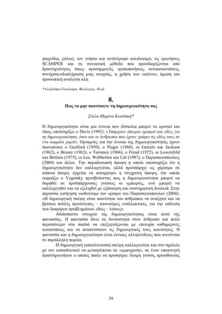 παιχνίδια, ρόλοι), τον γνήσιο και αντίστροφο κατιδεασμό, τις ερωτήσεις 
SCAMPER και τη συνεκτική μέθοδο που προσδιορίζονται από 
δραστηριότητες όπως: προσαρμογές, τροποποιήσεις, αντικαταστάσεις, 
συνέχιση-ολοκλήρωση μ ιας ι στορίας, η χ ρήση τ ων ε ικόνων, ά μεση κ αι 
προσωπική αναλογία κλπ. 
*Αλεξάνδρα Γκουλιάμα, Φιλόλογος, M.ed 
8. 
Πως να μην σκοτώσετε τη δημιουργικότητα σας 
Στέλα-Μαρίνα Κωστάκη* 
Η δημιουργικότητα είναι μια έννοια που δύσκολα μπορεί να οριστεί και 
όπως υποστηρίζει ο Davis (1992): «Υπάρχουν άπειροι ορισμοί και ιδέες για 
τη δημιουργικότητα, όσοι και οι άνθρωποι που έχουν γράψει τις ιδέες τους σε 
ένα κομμάτι χαρτί». Ορισμούς για την έννοια της δημιουργικότητας έχουν 
διατυπώσει ο Guilford (1950), ο Piaget (1960), οι Getzels και Jackson 
(1962), ο Bruner (1962), ο Torrance (1966), ο Freud (1972), οι Lowenfeld 
και Brittain (1975), οι Lee, Webberlen και Litt (1987), ο Παρασκευόπουλος 
(2004) και άλλοι. Την παραδοσιακή άποψη η οποία υποστηρίζει ότι η 
δημιουργικότητα δεν καλλιεργείται, αλλά προϋπάρχει ως χάρισμα σε 
κάποια άτομα, έρχεται να καταρρίψει η σύγχρονη άποψη, την οποία 
εκφράζει ο Vygotsky πρεσβεύοντας πως η δημιουργικότητα μπορεί να 
δομηθεί σε προϋπάρχουσες γνώσεις κι εμπειρίες, ενώ μπορεί να 
καλλιεργηθεί και να εξελιχθεί με εξάσκηση και συστηματική δουλειά. Στην 
παρούσα εισήγηση υιοθετούμε τον ορισμό του Παρασκευόπουλου (2004): 
«Η δημιουργική σκέψη είναι ικανότητα του ανθρώπου να αναζητεί και να 
βρίσκει πολλές πρωτότυπες – καινοτόμες εναλλακτικές, για την επίλυση 
των διαφόρων προβλημάτων, ιδέες – λύσεις». 
Αδιάσπαστο στοιχείο της δημιουργικότητας είναι αυτό της 
φαντασίας. Η φαντασία δίνει τη δυνατότητα στον άνθρωπο και πολύ 
περισσότερο στα παιδιά να επεξεργάζονται με επιτυχία καθημερινές 
καταστάσεις και να αναπτύσσουν τις δημιουργικές τους ικανότητες. Η 
φαντασία και η δημιουργικότητα είναι έννοιες αλληλένδετες που κινούνται 
σε παράλληλη πορεία. 
Η δημιουργική (αποκλίνουσα) σκέψη καλλιεργείται και στο σχολείο 
με τον εκπαιδευτικό να μετατρέπεται σε «εμψυχωτή», σε έναν υποκινητή 
δραστηριοτήτων ο οποίος παύει να προσφέρει έτοιμη γνώση, προωθώντας 
39 
 