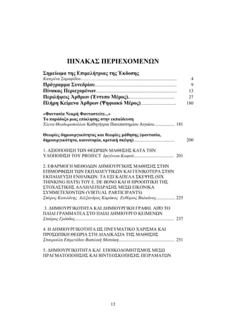 ΠΙΝΑΚΑΣ ΠΕΡΙΕΧΟΜΕΝΩΝ 
Σημείωμα της Επιμελήτριας της Έκδοσης 
Κατερίνα Σαραφίδου…………………….................................................... 4 
Πρόγραμμα Συνεδρίου........................................................................ 9 
Πίνακας Περιεχομένων....................................................................... 13 
Περιλήψεις Άρθρων (Έντυπο Μέρος)......................................... 27 
Πλήρη Κείμενα Άρθρων (Ψηφιακό Μέρος)............................... 180 
«Φαντασία Νεκρή Φανταστείτε...» 
Το παράδοξο μιας επίκλησης στην εκπαίδευση 
Έλενα Θεοδωροπούλου Καθηγήτρια Πανεπιστημίου Αιγαίου.................. 181 
Θεωρίες δημιουργικότητας και θεωρίες μάθησης (φαντασία, 
δημιουργικότητα, καινοτομία, κριτική σκέψη).................................... 200 
1. ΑΞΙΟΠΟΙΗΣΗ ΤΩΝ ΘΕΩΡΙΩΝ ΜΑΘΗΣΗΣ ΚΑΤΑ ΤΗΝ 
ΥΛΟΠΟΙΗΣΗ ΤΟΥ PROJECT Ιφιγένεια Κωφού................................... 201 
2. ΕΦΑΡΜΟΓΗ ΜΕΘΟΔΩΝ ΔΗΜΙΟΥΡΓΙΚΗΣ ΜΑΘΗΣΗΣ ΣΤΗΝ 
ΕΠΙΜΟΡΦΩΣΗ ΤΩΝ ΕΚΠΑΙΔΕΥΤΙΚΩΝ ΚΑΙ ΓΕΝΙΚΟΤΕΡΑ ΣΤΗΝ 
ΕΚΠΑΙΔΕΥΣΗ ΕΝΗΛΙΚΩΝ: ΤΑ ΕΞΙ ΚΑΠΕΛΑ ΣΚΕΨΗΣ (SIX 
THINKING HATS) ΤΟΥ E. DE BONO ΚΑΙ Η ΠΡΟΟΠΤΙΚΗ ΤΗΣ 
ΣΤΟΧΑΣΤΙΚΗΣ ΑΛΛΗΛΕΠΙΔΡΑΣΗΣ ΜΕΣΩ ΕΙΚΟΝΙΚΑ 
ΣΥΜΜΕΤΕΧΟΝΤΩΝ (VIRTUAL PARTICIPANTS) 
Σπύρος Κιουλάνης Αλέξανδρος Καράκος Ευθύμιος Βαλκάνος................. 225 
3. ΔΗΜΙΟΥΡΓΙΚΟΤΗΤΑ ΚΑΙ ΔΗΜΙΟΥΡΓΙΚΗ ΓΡΑΦΗ. ΑΠΌ ΤΟ 
ΠΑΙΔΙ ΓΡΑΜΜΑΤΕΑ ΣΤΟ ΠΑΙΔΙ ΔΗΜΙΟΥΡΓΟ ΚΕΙΜΕΝΩΝ 
Σταύρος Γρόσδος....................................................................................... 237 
4. Η ΔΗΜΙΟΥΡΓΙΚΟΤΗΤΑ ΩΣ ΠΝΕΥΜΑΤΙΚΟ ΧΑΡΙΣΜΑ ΚΑΙ 
ΠΡΟΣΩΠΙΚΗ ΘΕΩΡΙΑ ΣΤΗ ΔΙΑΔΙΚΑΣΙΑ ΤΗΣ ΜΑΘΗΣΗΣ 
Σταυρούλα Επιμενίδου Βασιλική Ματιάκη................................................. 251 
5. ΔΗΜΙΟΥΡΓΙΚΟΤΗΤΑ ΚΑΙ ΕΠΟΙΚΟΔΟΜΗΤΙΣΜΟΣ ΜΕΣΩ 
ΠΡΑΓΜΑΤΟΠΟΙΗΣΗΣ ΚΑΙ ΒΙΝΤΕΟΣΚΟΠΗΣΗΣ ΠΕΙΡΑΜΑΤΩΝ 
13 
 