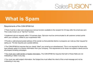 Requirements of the CAN-SPAM Act
There must be a clear and conspicuous remove function available to the recipient for 30 days after the email was sent.
This is also known as an “Opt Out” function.
Implement opt-out requests within 10 business days. Opt-outs must be communicated to all customer contact points
within your company, added to your suppression lists
Provide a valid physical postal address of the sender so that potential clients or prospects can mail you their request for
opting out. The law requires just a postal address.
The CAN-SPAM Act requires that you clearly “label” your email as an advertisement. This is not required for those who
have already opted in to receive information from your company. This requirement is for those non-opted-in clients and for
all prospect emailing campaigns.
You must use a valid sender or header information. The CAN-SPAM Act requires that both of these fields are not
misleading or false in any way.
You must use valid subject information. the Subject line must reflect the intent of the e-mail message and not be
misleading in any way.
What is Spam
 