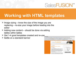  Image sizing – know the size of the image you are
replacing – re-size your image before loading into the
editor
 Adding new content – should be done via adding
tables within tables
 Get 1-4 good templates created and re-use
 Settle on a standard banner
Working with HTML templates
 