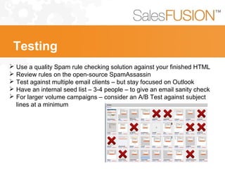  Use a quality Spam rule checking solution against your finished HTML
 Review rules on the open-source SpamAssassin
 Test against multiple email clients – but stay focused on Outlook
 Have an internal seed list – 3-4 people – to give an email sanity check
 For larger volume campaigns – consider an A/B Test against subject
lines at a minimum
Testing
 