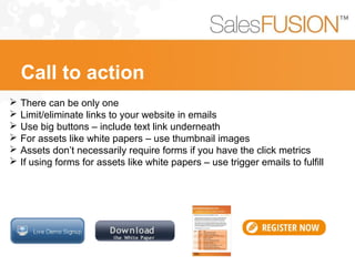  There can be only one
 Limit/eliminate links to your website in emails
 Use big buttons – include text link underneath
 For assets like white papers – use thumbnail images
 Assets don’t necessarily require forms if you have the click metrics
 If using forms for assets like white papers – use trigger emails to fulfill
Call to action
 