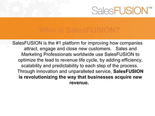SalesFUSION is the #1 platform for improving how companies
attract, engage and close new customers. Sales and
Marketing Professionals worldwide use SalesFUSION to
optimize the lead to revenue life cycle, by adding efficiency,
scalability and predictability to each step of the process.
Through innovation and unparalleled service, SalesFUSION
is revolutionizing the way that businesses acquire new
revenue.
Who is SalesFUSION?
 
