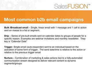 Bulk /Broadcast email – Single, linear email with 1 message and 1 call to action
sent en masse to a list or segment.
Drip – Series of pre-built emails sent on calendar dates to groups of people for a
specific reason. Examples are webinar invitations and monthly newsletter. They
key is “Calendar Date”
Trigger- Single email (auto-responder) sent to an individual based on the
activation of some form of trigger. The send date/time is relative to the action or
relative to the previous trigger email
Nurture – Combination of marketing & sales actions tied to a fully-automated
communication stream designed to deliver relevant content to dynamic
segments/groups
Most common b2b email campaigns
 