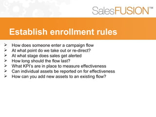  How does someone enter a campaign flow
 At what point do we take out or re-direct?
 At what stage does sales get alerted
 How long should the flow last?
 What KPI’s are in place to measure effectiveness
 Can individual assets be reported on for effectiveness
 How can you add new assets to an existing flow?
Establish enrollment rules
 