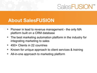 About SalesFUSION
• Pioneer in lead to revenue management - the only MA
platform built on a CRM database
• The best marketing automation platform in the industry for
integrating marketing to sales
• 450+ Clients in 22 countries
• Known for unique approach to client services & training
• All-in-one approach to marketing platform
 