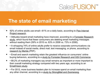The state of email marketing
• 92% of online adults use email—61% on a daily basis, according to Pew Internet
Project research.
• • Attitudes toward email marketing have improved, according to a Forrester Research
study, which found that fewer consumers are deleting email marketing messages
without reading them (59% in 2010 vs. 63% in 2008 vs. 73% in 2006).
• • A whopping 74% of online adults prefer to receive corporate communications via
email instead of social media, direct mail, text messaging, or phone, according to
research by Merkle (PDF).
• • Email and search marketing retain the greatest influence on consumers’ online
buying behaviors, according to a study by Forrester Research and GSI Commerce.
• • 89.2% of marketing managers say email remains as important or more important to
their overall marketing strategy compared with two years ago, according to an
EmailVision study.
• • For 2012, more business leaders plan to increase spend on email marketing than
any other channel, according to a study by StrongMail and Zoomerang.
 
