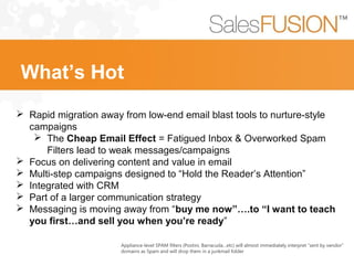 Appliance-level SPAM filters (Postini, Barracuda…etc) will almost immediately interpret “sent by vendor”
domains as Spam and will drop them in a junkmail folder
 Rapid migration away from low-end email blast tools to nurture-style
campaigns
 The Cheap Email Effect = Fatigued Inbox & Overworked Spam
Filters lead to weak messages/campaigns
 Focus on delivering content and value in email
 Multi-step campaigns designed to “Hold the Reader’s Attention”
 Integrated with CRM
 Part of a larger communication strategy
 Messaging is moving away from “buy me now”….to “I want to teach
you first…and sell you when you’re ready”
What’s Hot
 
