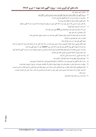 ‫شده‬ ‫گردآوری‬ ‫های‬ ‫داده‬–‫پروژه‬‫آگهی‬‫نامه‬‫نمونه‬–‫تبریز‬7831
‫هنرمایه‬ ‫شهرام‬ ‫توسط‬ ‫شده‬ ‫تهیه‬–http://shahram.honarmayeh.com-shahon@gmail.com
‫صفحه‬78
73.،‫کنید‬ ‫معرفی‬ ‫خوب‬ ‫را‬ ‫دکترها‬
75.‫خودم‬ ‫هم‬ ‫تا‬ ‫میکنم‬ ‫مطالعه‬ ‫را‬ ‫ها‬ ‫آگهی‬ ‫همه‬ ‫من‬‫دهم‬ ‫اطالع‬ ‫را‬ ‫نیازشان‬ ‫دوستان‬ ‫به‬ ‫هم‬ ‫و‬ ‫باشم‬ ‫مطلع‬
72.‫عیب‬ ‫بزرگترین‬‫نمونه‬.‫اند‬ ‫نشده‬ ‫سازماندهی‬ ‫آگهیها‬ ‫نوع‬ ‫که‬ ‫است‬ ‫این‬ ‫در‬
73.‫است؟‬ ‫بهتر‬ ‫باشد‬ ‫چگونه‬ ‫شما‬ ‫نظر‬ ‫به‬ ‫کادرها‬ ‫ظاهری‬ ‫شکل‬
‫ند‬ ‫دوست‬ ‫آدم‬ ‫ندارد‬ ‫حوصله‬ ‫آدم‬ ‫وقتی‬ ‫و‬ ‫بده‬ ‫خیلی‬ ‫کاهی‬ ‫کاغذ‬ .‫نیست‬ ‫خوب‬ ‫مشکی‬ ‫رنگ‬ ‫ولی‬ ‫است‬ ‫خوب‬ ‫قرمز‬ ‫رنگ‬.‫بخواند‬ ‫را‬ ‫آگهی‬ ‫که‬ ‫اره‬
3.‫کار‬ ‫از‬ ‫کل‬ ‫در‬ ‫آیا‬‫نمونه‬‫گرفتید؟‬ ‫نتیجه‬
‫یعنی‬ ‫گرفته‬ ‫نتیجه‬ ‫خوب‬ ‫خیلی‬ ‫بوده‬ ‫حسابدار‬ ‫که‬ ‫کسی‬B2B.‫داده‬ ‫جواب‬ ‫خوب‬ ‫خیلی‬
‫خوبه‬ ‫خیلی‬ ‫بیاد‬ ‫در‬ ‫یکنواختی‬ ‫از‬ ‫اگر‬
‫پ‬ ‫جامعه‬ ‫معمول‬ ‫قیمت‬ ‫به‬ ‫نسبت‬ ‫ها‬ ‫دهنده‬ ‫آگهی‬ ‫محصوالت‬ ‫های‬ ‫قیمت‬ ‫که‬ ‫داد‬ ‫انجام‬ ‫کاری‬ ‫باید‬ :‫ایده‬ ‫(یک‬).‫باشد‬ ‫ائین‬
(‫نمونه‬)‫بیاندازد‬ ‫راه‬ ‫نظرسنجی‬ ‫خود‬ ‫سایت‬ ‫در‬
(‫نمونه‬)‫دهد‬ ‫قرار‬ ‫خود‬ ‫سایت‬ ‫در‬ ‫را‬ ‫خود‬ ‫های‬ ‫آگهی‬
‫محدود‬ ‫کار‬ ‫وسعت‬ ،‫باشد‬ ‫عامیانه‬ ‫باید‬ ‫دارد‬ ‫کتابی‬ ‫حالت‬ ‫یک‬ ، .‫است‬ ‫کم‬ ‫خیلی‬ ‫صنعتی‬ ‫خدمات‬ ،‫کامپیوتری‬ ‫تبلیغات‬ ،‫ضبط‬ ،‫تلوزیون‬ ،‫خانگی‬ ‫لوازم‬‫(یک‬ ‫است‬
‫میتوانند‬ ‫ها‬ ‫شرکت‬ :‫ایده‬‫یعنی‬ .‫دهند‬ ‫ارائه‬ ‫را‬ ‫خود‬ ‫نظر‬ ‫مورد‬ ‫کاالهای‬ ‫تهیه‬ ‫آگهی‬supplier).‫کنند‬ ‫پیدا‬ ‫آگهی‬ ‫طریق‬ ‫از‬ ‫را‬ ‫خود‬
‫ه‬ ‫آگهی‬ ‫لیست‬ ‫به‬ ‫را‬ ‫جدید‬ ‫محصوالت‬ ‫معرفی‬ ‫یا‬ ‫و‬ ‫نمایندگی‬ ،‫کارخانه‬ ‫قبیل‬ ‫از‬ ‫اقتصادی‬ ‫بنگاه‬ ‫افتتاح‬ ‫قبیل‬ ‫از‬ ‫ها‬ ‫فعالیت‬ ‫جدیدترین‬ :‫ایده‬ ‫(یک‬)‫کنیم‬ ‫اضافه‬ ‫ا‬
‫اصال‬ ‫ها‬ ‫بازاریاب‬ :‫ضعف‬ ‫(یک‬)‫نمیکنند‬ ‫عمل‬ ‫یافته‬ ‫آموزش‬ ‫و‬ ‫تخصصی‬
72.)‫کنید‬ ‫کار‬ ‫کاریابی‬ ‫شرکت‬ ‫یک‬ ‫با‬ ‫را‬ ‫کاریابی‬ :‫ایده‬ ‫(یک‬
71.‫نمونه‬.‫دهد‬ ‫افزایش‬ ‫را‬ ‫خوانندگان‬ ‫اعتماد‬ ‫که‬ ‫شود‬ ‫موفق‬ ‫میتواند‬ ‫وقتی‬
73.‫توزیع‬ ‫ها‬ ‫کیوسک‬ ،)‫سبد‬ ‫(مانند‬ ‫توزیع‬ ‫نقاط‬ ،‫شرکتها‬ ،‫کارخانجات‬ ‫در‬ ‫باید‬ ،‫شود‬ ‫توزیع‬ ‫نامه‬ ‫آگهی‬ ‫ها‬ ‫مغازه‬ ‫به‬ ‫نباید‬.‫شود‬
79..‫هاست‬ ‫مغازه‬ ‫به‬ ‫توزیع‬ ‫از‬ ‫بهتر‬ ‫این‬ .‫کنید‬ ‫توزیع‬ ‫عالقمندند‬ ‫که‬ ‫افرادی‬ ‫به‬ ‫شهناز‬ ‫چهارراه‬ ‫مانند‬ ‫خاص‬ ‫مناطق‬ ‫در‬ ‫خاص‬ ‫های‬ ‫ساعت‬ ‫در‬ ‫میتوانید‬
32.‫ی‬ ‫و‬ ‫انتقاد‬ ‫ایمیل‬ ‫یا‬ ‫و‬ ‫تلفن‬ ‫شماره‬ ،‫شود‬ ‫ایجاد‬ ‫مسئول‬ ‫مدیر‬ ‫با‬ ‫ارتباط‬ ‫باکس‬ ،‫گردشگری‬ ‫مورد‬ ‫در‬ ،)‫اشعار‬ ،‫قصار‬ ‫کلمات‬ ‫(افزودن‬ ‫تنوع‬ ‫ایجاد‬‫مدیریت‬ ‫با‬ ‫تماس‬ ‫ا‬
‫میایست‬ ‫کیوسک‬ ‫کنار‬ ‫خاص‬ ‫ساعت‬ ‫در‬ ‫که‬ ‫داده‬ ‫اختصاص‬ ‫نفر‬ ‫یک‬ ‫تایماز‬ ،‫بده‬ ‫خیلی‬ ‫پخش‬ ،‫مداری‬ ‫مشتری‬ ،‫دهند‬ ‫توسعه‬ ،‫کنند‬ ‫تر‬ ‫عامیانه‬ .‫شود‬ ‫ارائه‬‫و‬ ‫د‬
.‫میکند‬ ‫عرضه‬
37.).‫شود‬ ‫اضافه‬ ‫جوك‬ ‫صفحه‬ ‫هر‬ ‫در‬ :‫ایده‬ ‫(یک‬
 