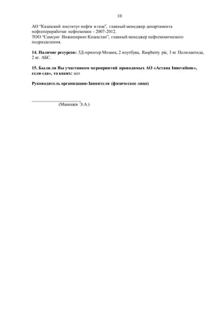 10
АО “Казахский институт нефти и газа”, главный менеджер департамента
нефтепереработки нефтехимии - 2007-2012.
ТОО “Самсунг Инжиниринг Казахстан”, главный менеджер нефтехимического
подразделения.
14. Наличие ресурсов: 3Д-принтер Мозаик, 2 ноутбука, Raspberry pie, 3 кг Полилактида,
2 кг. АБС.
15. Были ли Вы участником мероприятий проводимых АО «Астана Innovations»,
если «да», то каких: нет
Руководитель организации-Заявителя (физическое лицо)
______________________
(Макишев Э.А.)
 
