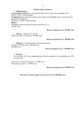 3
Калькуляция стоимости
1. Оборудование:
10 килограмм пластика (см. распечатку прайс листа с сайта www.makergear.com).
$46*10 = $460 + $200 доставка.
3D принтеры (см. распечатку прайс листа с сайта www.makergear.com), плюс стоимость
расходных материалов –
$1399*2 шт.=$2398 + $200 доставка.
Прочее
паяльники, платы, провода, триггеры, двигатели, и т.д.
100 000 тенге
Всего по данной статье 619 000 тенге
2. Аренда – средняя по г. Астана.
2000 тенге *40м2 * 6 месяцев = 480 000 тенге.
Всего по данной статье 480 000 тенге
3. Зарплата - минимальная для участников проекта.
6месяцев *150 000 тенге = 900 000 тенге
600 000 тенге
Всего по данной статье 1 500 000 тенге
4. Реклама
В Соц. Сетях - $10 в день (официальная стоимость рекламы от www.facebook.com, $0.1
за один клик).
1500 тенге * 30 дней *6 месяцев = 270 000 тенге
Публикации в газетах = 30 000 тенге
Всего по данной статье 300 000 тенге
Итоговая стоимость проекта (статья 1+2+3+4): 2 899 000 тенге
 