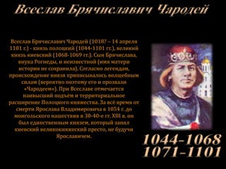 Всеслав Брячиславич Чародей (1018? – 14 апреля
1101 г.) - князь полоцкий (1044-1101 гг.), великий
князь киевский (1068-1069 гг.). Сын Брячислава,
внука Рогнеды, и неизвестной (имя матери
история не сохранила). Согласно легендам,
происхождение князя приписывалось волшебным
силам (вероятно поэтому его и прозвали
«Чародеем»). При Всеславе отмечается
наивысший подъём и территориальное
расширение Полоцкого княжества. За всё время от
смерти Ярослава Владимировича в 1054 г. до
монгольского нашествия в 30-40-е гг. XIII в. он
был единственным князем, который занял
киевский великокняжеский престо, не будучи
Ярославичем.
 
