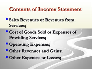 Contents of Income StatementContents of Income Statement
 Sales Revenues or Revenues fromSales Revenues or Revenues from
Services;Services;
 Cost of Goods Sold or Expenses ofCost of Goods Sold or Expenses of
Providing Services;Providing Services;
 Operating Expenses;Operating Expenses;
 Other Revenues and Gains;Other Revenues and Gains;
 Other Expenses or Losses;Other Expenses or Losses;
 