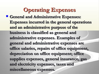Operating ExpensesOperating Expenses
 General and Administrative Expenses:General and Administrative Expenses:
Expenses incurred in the general operationsExpenses incurred in the general operations
and an administrative purpose of theand an administrative purpose of the
business is classified as general andbusiness is classified as general and
administrative expenses. Examples ofadministrative expenses. Examples of
general and administrative expenses aregeneral and administrative expenses are
office salaries, repairs of office equipment,office salaries, repairs of office equipment,
depreciation on office equipment; officedepreciation on office equipment; office
supplies expenses, general insurance, gassupplies expenses, general insurance, gas
and electricity expenses, taxes andand electricity expenses, taxes and
miscellaneous expenses.miscellaneous expenses.
 