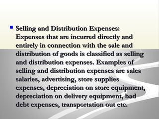  Selling and Distribution Expenses:Selling and Distribution Expenses:
Expenses that are incurred directly andExpenses that are incurred directly and
entirely in connection with the sale andentirely in connection with the sale and
distribution of goods is classified as sellingdistribution of goods is classified as selling
and distribution expenses. Examples ofand distribution expenses. Examples of
selling and distribution expenses are salesselling and distribution expenses are sales
salaries, advertising, store suppliessalaries, advertising, store supplies
expenses, depreciation on store equipment,expenses, depreciation on store equipment,
depreciation on delivery equipment, baddepreciation on delivery equipment, bad
debt expenses, transportation out etc.debt expenses, transportation out etc.
 