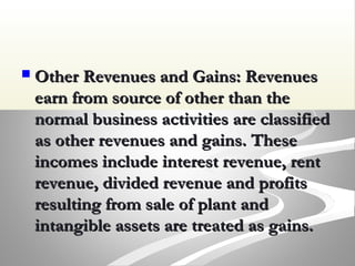  Other Revenues and Gains: RevenuesOther Revenues and Gains: Revenues
earn from source of other than theearn from source of other than the
normal business activities are classifiednormal business activities are classified
as other revenues and gains. Theseas other revenues and gains. These
incomes include interest revenue, rentincomes include interest revenue, rent
revenue, divided revenue and profitsrevenue, divided revenue and profits
resulting from sale of plant andresulting from sale of plant and
intangible assets are treated as gains.intangible assets are treated as gains.
 