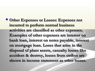  Other Expenses or Losses: Expenses notOther Expenses or Losses: Expenses not
incurred to perform normal businessincurred to perform normal business
activities are classified as other expenses.activities are classified as other expenses.
Examples of other expenses are interest onExamples of other expenses are interest on
bank loan, interest on notes payable, interestbank loan, interest on notes payable, interest
on mortgage loan. Loses that arise in theon mortgage loan. Loses that arise in the
disposal of plant assets, casualty losses likedisposal of plant assets, casualty losses like
accident & destroy, losses from strikes areaccident & destroy, losses from strikes are
shown in income statement as other losses.shown in income statement as other losses.
 