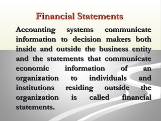 Financial StatementsFinancial Statements
Accounting systems communicateAccounting systems communicate
information to decision makers bothinformation to decision makers both
inside and outside the business entityinside and outside the business entity
and the statements that communicateand the statements that communicate
economic information of aneconomic information of an
organization to individuals andorganization to individuals and
institutions residing outside theinstitutions residing outside the
organization is called financialorganization is called financial
statements.statements.
 
