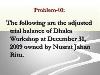Problem-01:Problem-01:
The following are the adjustedThe following are the adjusted
trial balance of Dhakatrial balance of Dhaka
Workshop at December 31,Workshop at December 31,
2009 owned by Nusrat Jahan2009 owned by Nusrat Jahan
Ritu.Ritu.
 