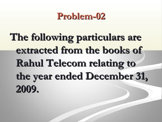 Problem-02Problem-02
The following particulars areThe following particulars are
extracted from the books ofextracted from the books of
Rahul Telecom relating toRahul Telecom relating to
the year ended December 31,the year ended December 31,
2009.2009.
 