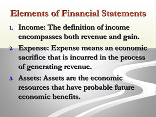 Elements of Financial StatementsElements of Financial Statements
1.1. Income: The definition of incomeIncome: The definition of income
encompasses both revenue and gain.encompasses both revenue and gain.
2.2. Expense: Expense means an economicExpense: Expense means an economic
sacrifice that is incurred in the processsacrifice that is incurred in the process
of generating revenue.of generating revenue.
3.3. Assets: Assets are the economicAssets: Assets are the economic
resources that have probable futureresources that have probable future
economic benefits.economic benefits.
 