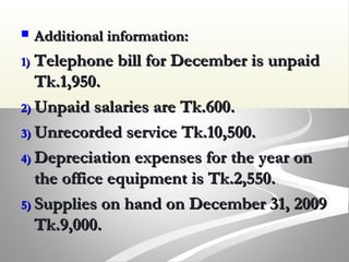  Additional information:Additional information:
1)1) Telephone bill for December is unpaidTelephone bill for December is unpaid
Tk.1,950.Tk.1,950.
2)2) Unpaid salaries are Tk.600.Unpaid salaries are Tk.600.
3)3) Unrecorded service Tk.10,500.Unrecorded service Tk.10,500.
4)4) Depreciation expenses for the year onDepreciation expenses for the year on
the office equipment is Tk.2,550.the office equipment is Tk.2,550.
5)5) Supplies on hand on December 31, 2009Supplies on hand on December 31, 2009
Tk.9,000.Tk.9,000.
 
