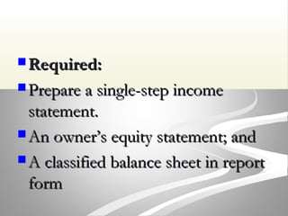 Required:Required:
 Prepare a single-step incomePrepare a single-step income
statement.statement.
 An owner’s equity statement; andAn owner’s equity statement; and
 A classified balance sheet in reportA classified balance sheet in report
formform
 