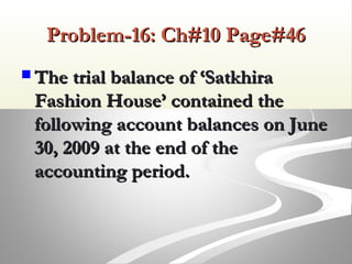 Problem-16: Ch#10 Page#46Problem-16: Ch#10 Page#46
 The trial balance of ‘SatkhiraThe trial balance of ‘Satkhira
Fashion House’ contained theFashion House’ contained the
following account balances on Junefollowing account balances on June
30, 2009 at the end of the30, 2009 at the end of the
accounting period.accounting period.
 
