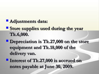  Adjustments data:Adjustments data:
 Store supplies used during the yearStore supplies used during the year
Tk.6,000.Tk.6,000.
 Depreciation is Tk.27,000 on the storeDepreciation is Tk.27,000 on the store
equipment and Tk.18,000 of theequipment and Tk.18,000 of the
delivery van.delivery van.
 Interest of Tk.27,000 is accrued onInterest of Tk.27,000 is accrued on
notes payable at June 30, 2009.notes payable at June 30, 2009.
 