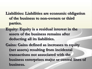 Liabilities: Liabilities are economic obligationLiabilities: Liabilities are economic obligation
of the business to non-owners or thirdof the business to non-owners or third
parties.parties.
Equity: Equity is a residual interest in theEquity: Equity is a residual interest in the
assets of the business remains afterassets of the business remains after
deducting all its liabilities.deducting all its liabilities.
Gains: Gains defined as increases to equityGains: Gains defined as increases to equity
(net assets) resulting from incidental(net assets) resulting from incidental
transactions not associated with thetransactions not associated with the
business enterprises major or central lines ofbusiness enterprises major or central lines of
business.business.
 