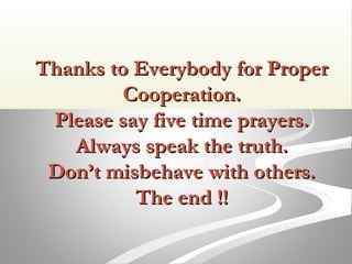 Thanks to Everybody for ProperThanks to Everybody for Proper
Cooperation.Cooperation.
Please say five time prayers.Please say five time prayers.
Always speak the truth.Always speak the truth.
Don’t misbehave with others.Don’t misbehave with others.
The end !!The end !!
 