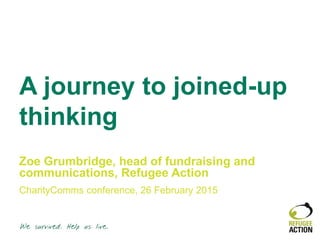 A journey to joined-up
thinking
Zoe Grumbridge, head of fundraising and
communications, Refugee Action
CharityComms conference, 26 February 2015
 