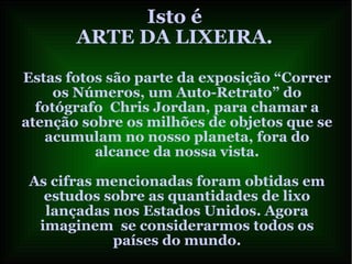 Isto é
ARTE DA LIXEIRA.
Estas fotos são parte da exposição “Correr
os Números, um Auto-Retrato” do
fotógrafo Chris Jordan, para chamar a
atenção sobre os milhões de objetos que se
acumulam no nosso planeta, fora do
alcance da nossa vista.
As cifras mencionadas foram obtidas em
estudos sobre as quantidades de lixo
lançadas nos Estados Unidos. Agora
imaginem se considerarmos todos os
países do mundo.
 