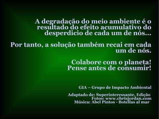A degradação do meio ambiente é o
resultado do efeito acumulativo do
desperdicio de cada um de nós...
Por tanto, a solução também recai em cada
um de nós.
Colabore com o planeta!
Pense antes de consumir!
GIA – Grupo de Impacto Ambiental
Adaptado de: Superinteressante, Edição
Fotos: www.chrisjordan.com
Música: Abel Pintos - Botellas al mar
 