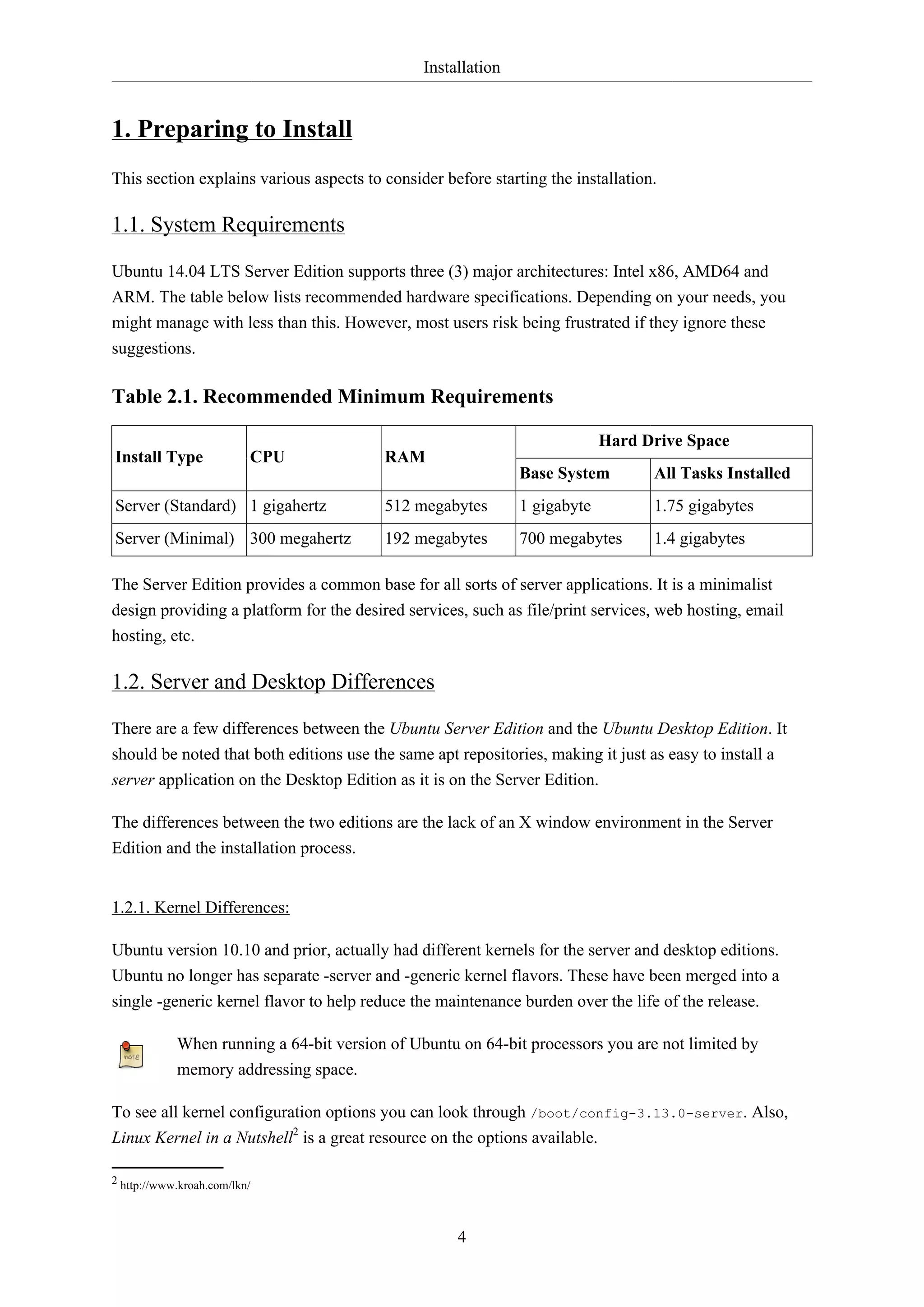 Installation
4
1. Preparing to Install
This section explains various aspects to consider before starting the installation.
1.1. System Requirements
Ubuntu 14.04 LTS Server Edition supports three (3) major architectures: Intel x86, AMD64 and
ARM. The table below lists recommended hardware specifications. Depending on your needs, you
might manage with less than this. However, most users risk being frustrated if they ignore these
suggestions.
Table 2.1. Recommended Minimum Requirements
Hard Drive Space
Install Type CPU RAM
Base System All Tasks Installed
Server (Standard) 1 gigahertz 512 megabytes 1 gigabyte 1.75 gigabytes
Server (Minimal) 300 megahertz 192 megabytes 700 megabytes 1.4 gigabytes
The Server Edition provides a common base for all sorts of server applications. It is a minimalist
design providing a platform for the desired services, such as file/print services, web hosting, email
hosting, etc.
1.2. Server and Desktop Differences
There are a few differences between the Ubuntu Server Edition and the Ubuntu Desktop Edition. It
should be noted that both editions use the same apt repositories, making it just as easy to install a
server application on the Desktop Edition as it is on the Server Edition.
The differences between the two editions are the lack of an X window environment in the Server
Edition and the installation process.
1.2.1. Kernel Differences:
Ubuntu version 10.10 and prior, actually had different kernels for the server and desktop editions.
Ubuntu no longer has separate -server and -generic kernel flavors. These have been merged into a
single -generic kernel flavor to help reduce the maintenance burden over the life of the release.
When running a 64-bit version of Ubuntu on 64-bit processors you are not limited by
memory addressing space.
To see all kernel configuration options you can look through /boot/config-3.13.0-server. Also,
Linux Kernel in a Nutshell2
is a great resource on the options available.
2 http://www.kroah.com/lkn/
 