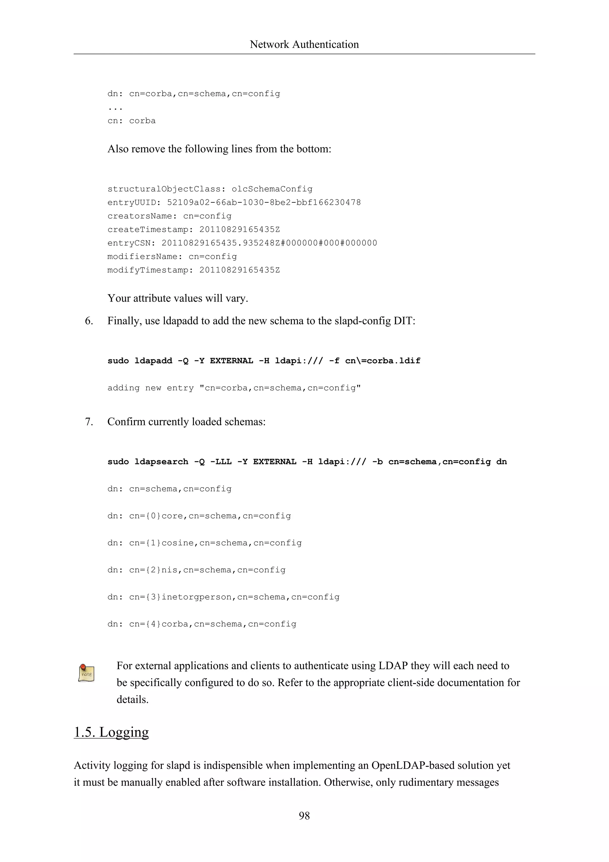 Network Authentication
98
dn: cn=corba,cn=schema,cn=config
...
cn: corba
Also remove the following lines from the bottom:
structuralObjectClass: olcSchemaConfig
entryUUID: 52109a02-66ab-1030-8be2-bbf166230478
creatorsName: cn=config
createTimestamp: 20110829165435Z
entryCSN: 20110829165435.935248Z#000000#000#000000
modifiersName: cn=config
modifyTimestamp: 20110829165435Z
Your attribute values will vary.
6. Finally, use ldapadd to add the new schema to the slapd-config DIT:
sudo ldapadd -Q -Y EXTERNAL -H ldapi:/// -f cn=corba.ldif
adding new entry "cn=corba,cn=schema,cn=config"
7. Confirm currently loaded schemas:
sudo ldapsearch -Q -LLL -Y EXTERNAL -H ldapi:/// -b cn=schema,cn=config dn
dn: cn=schema,cn=config
dn: cn={0}core,cn=schema,cn=config
dn: cn={1}cosine,cn=schema,cn=config
dn: cn={2}nis,cn=schema,cn=config
dn: cn={3}inetorgperson,cn=schema,cn=config
dn: cn={4}corba,cn=schema,cn=config
For external applications and clients to authenticate using LDAP they will each need to
be specifically configured to do so. Refer to the appropriate client-side documentation for
details.
1.5. Logging
Activity logging for slapd is indispensible when implementing an OpenLDAP-based solution yet
it must be manually enabled after software installation. Otherwise, only rudimentary messages
 